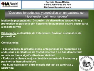 Servicio Clínica Médica
Centro Adherente a la Red
Cochrane Ibero Americana

“Opciones terapéuticas y pronóstico en un paciente con
hipertensión pulmonar severa”
Motivo de presentación: Discusión de alternativas terapéuticas y
pronóstico en paciente con hipertensión pulmonar severa secundaria
a esclerodermia
Bibliografía: metanálisis de tratamiento. Revisión sistemática de
pronóstico
Conclusiones:
• Los análogos de prostaciclinas, antagonistas de receptores de
endotelina e inhibidores de fosfodiesterasa 5 no han demostrado
reducir en forma significativa la mortalidad
• Reducen la disnea, mejoran test de caminata de 6 minutos y
parámetros hemodinámicos
• No hubo correlación entre mejoría del test de caminata y
sobrevida

 