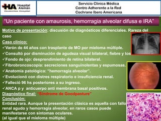Servicio Clínica Médica
Centro Adherente a la Red
Cochrane Ibero Americana

“Un paciente con amaurosis, hemorragia alveolar difusa e IRA”
Motivo de presentación: discusión de diagnósticos diferenciales. Rareza del
caso
Caso clínico:
Varón de 44 años con trasplante de MO por mieloma múltiple.
Consultó por disminución de agudeza visual bilateral, fiebre y tos.
Fondo de ojo: desprendimiento de retina bilateral.
Fibrobroncoscopía: secreciones sanguinolentas y espumosas.
Anatomía patológica: “hemorragia alveolar”.
Evolucionó con distres respiratorio e insuficiencia renal.
Falleció 96 hs posteriores a su ingreso.
ANCA p y anticuerpo anti membrana basal positivos.
Diagnóstico final: “Síndrome de Goodpasture”
Conclusión:
Entidad rara. Aunque la presentación clásica es aquella con fallo
renal agudo y hemorragia alveolar, en raros casos puede
manifestarse con síntomas oculares.
(al igual que el mieloma múltiple)

 
