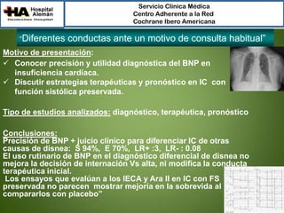 Servicio Clínica Médica
Centro Adherente a la Red
Cochrane Ibero Americana

“Diferentes

conductas ante un motivo de consulta habitual”

Motivo de presentación:
 Conocer precisión y utilidad diagnóstica del BNP en
insuficiencia cardíaca.
 Discutir estrategias terapéuticas y pronóstico en IC con
función sistólica preservada.
Tipo de estudios analizados: diagnóstico, terapéutica, pronóstico
Conclusiones:
Precisión de BNP + juicio clínico para diferenciar IC de otras
causas de disnea: S 94%, E 70%, LR+ :3, LR- : 0.08
El uso rutinario de BNP en el diagnóstico diferencial de disnea no
mejora la decisión de internación Vs alta, ni modifica la conducta
terapéutica inicial.
Los ensayos que evalúan a los IECA y Ara II en IC con FS
preservada no parecen mostrar mejoría en la sobrevida al
compararlos con placebo”

 
