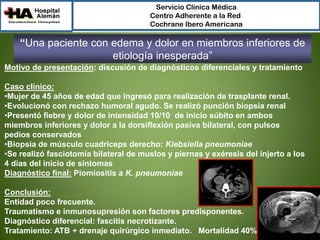 Servicio Clínica Médica
Centro Adherente a la Red
Cochrane Ibero Americana

“Una paciente con edema y dolor en miembros inferiores de
etiología inesperada”
Motivo de presentación: discusión de diagnósticos diferenciales y tratamiento
Caso clínico:
•Mujer de 45 años de edad que ingresó para realización de trasplante renal.
•Evolucionó con rechazo humoral agudo. Se realizó punción biopsia renal
•Presentó fiebre y dolor de intensidad 10/10 de inicio súbito en ambos
miembros inferiores y dolor a la dorsiflexión pasiva bilateral, con pulsos
pedíos conservados
•Biopsia de músculo cuadriceps derecho: Klebsiella pneumoniae
•Se realizó fasciotomía bilateral de muslos y piernas y exéresis del injerto a los
4 días del inicio de síntomas
Diagnóstico final: Piomiositis a K. pneumoniae
Conclusión:
Entidad poco frecuente.
Traumatismo e inmunosupresión son factores predisponentes.
Diagnóstico diferencial: fascitis necrotizante.
Tratamiento: ATB + drenaje quirúrgico inmediato. Mortalidad 40%

 