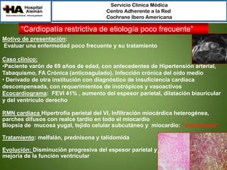 Servicio Clínica Médica
Centro Adherente a la Red
Cochrane Ibero Americana

“Cardiopatía restrictiva de etiología poco frecuente”
Motivo de presentación:
Evaluar una enfermedad poco frecuente y su tratamiento
Caso clínico:
•Paciente varón de 69 años de edad, con antecedentes de Hipertensión arterial,
Tabaquismo, FA Crónica (anticoagulado). Infección crónica del oído medio
• Derivado de otra institución con diagnóstico de insuficiencia cardíaca
descompensada, con requerimientos de inotrópicos y vasoactivos
Ecocardiograma: FEVI 41% , aumento del espesor parietal, dilatación biauricular
y del ventrículo derecho
RMN cardiaca Hipertrofia parietal del VI, Infiltración miocárdica heterogénea,
parches difusos con realce tardío en todo el miocardio
Biopsia de mucosa yugal, tejido celular subcutáneo y miocardio: “amiloidosis”
Tratamiento: melfalán, prednisona y talidomida

Evolución: Disminución progresiva del espesor parietal y
mejoría de la función ventricular

 