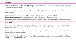 8 de mayo
Ciertamente, Gimpy no había cometido ningún error. Le había cobrado deliberadamente menos al cliente,
y estaban de mutuo acuerdo.
No importaba ninguna explicación antes de creer que Gimpy le estaba robando. Gimpy había sido siempre
bueno conmigo.
¿Se había servido de mí durante todos aquellos años para que le ayudara a robar?
Sentía deseos de golpearle. Sentía deseos de ir tras el mostrador y pegarle en la cara.
No recuerdo haber odiado nunca a nadie, antes. Pero aquella mañana odié a Gimpy con todas mis fuerzas.
20 de mayo
Te crees superior a todos nosotros aquí, ¿no? Okay. Entonces lárgate. – ¿Pero qué es lo que os he hecho? –
¿Que qué has hecho?
Con mi sorprendente desarrollo intelectual, les había rebajado, había subrayado sus ineptitudes, les había
traicionado, y por eso me odiaban.
Si hubieras leído tu Biblia, Charlie, sabrías que el hombre no debe buscar conocer más de lo que Dios, al
crearle, le ha permitido conocer.
 
