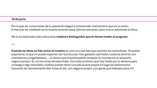 10 de junio
Por lo que sé, nunca antes de la operación llegué a comprender realmente lo que es un avión.
A menudo he meditado en la muerte durante estas últimas semanas, pero nunca realmente en Dios.
Me lo ha explicado todo sobre esos médicos distinguidos que le tienen miedo al progreso.
….
Cuando se tiene un hijo como el nuestro es una cruz que hay que soportar sin lamentarse. Yo puedo
soportarla, lo que no puedo soportar son tus locuras. Has gastado casi todos nuestros ahorros con
charlatanes y engañabobos… un dinero que hubiera podido emplear en montarme un pequeño
negocio propio. Si, no me mires de este modo. Con todo el dinero que has tirado por la ventana para
conseguir algo imposible, hubiera podido tener una peluquería propia en lugar de deslomarme
haciendo de representante diez horas al día. ¡Un negocio propio, con gente que trabajara para mi!
 