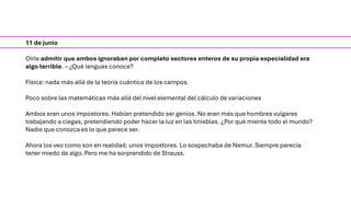 11 de junio
Oírle admitir que ambos ignoraban por completo sectores enteros de su propia especialidad era
algo terrible. – ¿Qué lenguas conoce?
Física: nada más allá de la teoría cuántica de los campos.
Poco sobre las matemáticas más allá del nivel elemental del cálculo de variaciones
Ambos eran unos impostores. Habían pretendido ser genios. No eran más que hombres vulgares
trabajando a ciegas, pretendiendo poder hacer la luz en las tinieblas. ¿Por qué miente todo el mundo?
Nadie que conozca es lo que parece ser.
Ahora los veo como son en realidad: unos impostores. Lo sospechaba de Nemur. Siempre parecía
tener miedo de algo. Pero me ha sorprendido de Strauss.
 