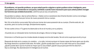 11 de agosto
El problema, mi querido profesor, es que usted quería a alguien a quien pudiera volver inteligente, pero
que pudiera ser mantenido en una jaula y exhibido cuando fuera necesario para que usted pudiera recoger
los honores que andaba buscando. Lástima que yo soy una persona.
Ha perdido la cabeza -dijo la señora Nemur-. Habla como si existieran dos Charlie Gordon como si el antiguo
Charlie Gordon luchara por tomar de nuevo posesión de su cuerpo.
No! ¡Yo no he dicho nunca esto! No lucha por tomar de nuevo posesión de su cuerpo. Charlie está ahí, de
acuerdo, pero no lucha conmigo. Simplemente espera.
Te has vuelto cínico // Tu genio ha destruido tu fe en el mundo y en tu prójimo.
«Cuando era un retrasado tenía montones de amigos. Ahora no tengo ninguno
Entonces vi a Charlie que me miraba desde el espejo encima del lavabo. No sé como supe que era él y no yo
Después de todo es tu cuerpo y tu cerebro… y tu vida, incluso aunque no fueras capaz de hacer gran uso de ella.
No tengo derecho a quitarte todo esto. Ni nadie. ¿Quién puede decir que mi luz vale más que tu oscuridad?
¿Quién puede decir que la muerte es mejor que tu oscuridad? ¿Quién soy yo para permitirme decirlo?…
Soy tu enemigo. No abandonaré mi inteligencia sin luchar.
 
