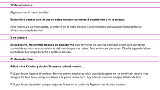 17 de setiembre.
Algernon murió hace dos días
Es horrible pensar que tal vez en estos momentos me esté ocurriendo a mí lo mismo.
Ayer noche, ya de madrugada, lo enterré en el patio trasero. Lloré mientras ponía un ramillete de flores
silvestres sobre la tumba.
3 de octubre
Es el declive. He sentido deseos de suicidarme para terminar de una vez con todo ahora que aún tengo
control de mí mismo y consciencia del mundo que me rodea. Pero entonces pienso en Charlie aguardando en
la ventana. No tengo derecho a quitarle su vida.
21 de noviembre
Adios miss Kinnian y doctor Strauss y todo el mundo…
P. S. por fabor diganle al profesor Nemur que no sea tan gruñon cuando la gente se ria de el y asi tendra mas
amigos. Es fasil tener amigos si dejas a la gente reirse de ti. Boy a tener muchos amigos alli donde boy.
P. S. por fabor si pueden pongan algunas flores en la tunba de Algernon en el patio trasero.
 