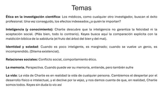 Ética en la investigación científica: Los médicos, como cualquier otro investigador, buscan el éxito
profesional. Una vez conseguido, los efectos indeseados ¿a quién le importan?
Inteligencia (y conocimiento): Charlie descubre que la inteligencia no garantiza la felicidad ni la
aceptación social. (Más bien, todo lo contrario). Keyes busca aquí la comparación explícita con la
maldición bíblica de la sabiduría (el fruto del árbol del bien y del mal).
Identidad y soledad: Cuando es poco inteligente, es marginado; cuando se vuelve un genio, es
incomprendido. (Dilema existencial).
Relaciones sociales: Conflicto social, comportamiento ético.
La memoria. Perspectiva. Cuando puede ver su memoria, entiende, pero también sufre
La vida: La vida de Charlie es en realidad la vida de cualquier persona. Cambiemos el despertar por el
desarrollo físico e intelectual, y el declive por la vejez, y nos damos cuenta de que, en realidad, Charlie
somos todos. Keyes sin duda lo vio así
Temas
 