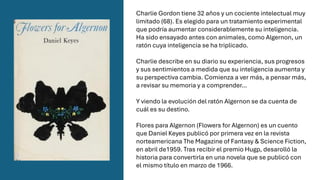 Charlie Gordon tiene 32 años y un cociente intelectual muy
limitado (68). Es elegido para un tratamiento experimental
que podría aumentar considerablemente su inteligencia.
Ha sido ensayado antes con animales, como Algernon, un
ratón cuya inteligencia se ha triplicado.
Charlie describe en su diario su experiencia, sus progresos
y sus sentimientos a medida que su inteligencia aumenta y
su perspectiva cambia. Comienza a ver más, a pensar más,
a revisar su memoria y a comprender…
Y viendo la evolución del ratón Algernon se da cuenta de
cuál es su destino.
Flores para Algernon (Flowers for Algernon) es un cuento
que Daniel Keyes publicó por primera vez en la revista
norteamericana The Magazine of Fantasy & Science Fiction,
en abril de1959. Tras recibir el premio Hugp, desarolló la
historia para convertirla en una novela que se publicó con
el mismo título en marzo de 1966.
 