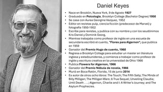 • Nace en Brooklin, Nueva York, 9 de Agosto 1927
• Graduado en Psicología, Brooklyn College (Bachelor Degree) 1950
• Se casa con Aurea Georgina Vazquez, 1952
• Editor en revistas pulp, ciencia ficción (predecesor de Marvel) y
fotografía 1950-1952
• Escribe para revistas, y publica con su nombre y con los seudónimos
Kris Daniel y Dominik Georg,
• Mientras trabajaba como profesor de inglés en una escuela de
secundaria escribió el cuento, "Flores para Algernon“, que publica
en 1959
• Ganador del Premio Hugo de cuento, 1960
• Regresa a Brooklyn College para estudiar un master en literatura
inglesa y estadounidense, y comienza a trabajar como profesor de
inglés y escritura creativa en la universidad de Ohio 1966
• Publica Flowers for Algernon, 1966
• Ganador del Premio Nébula de novela, 1966
• Murió en Boca Ratón, Florida, 15 de junio 2014
• Es autor de otros ocho libros: The Touch; The Fifth Sally; The Minds of
Billy Milligan; The Milligan Wars: A True Sequel; Unveiling Claudia;
Until Death . . .; Algernon, Charlie and I: A Writer's Journey; and The
Asylum Prophecies.
Daniel Keyes
 