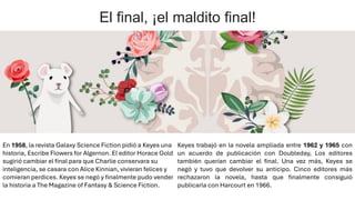 El final, ¡el maldito final!
En 1958, la revista Galaxy Science Fiction pidió a Keyes una
historia, Escribe Flowers for Algernon. El editor Horace Gold
sugirió cambiar el final para que Charlie conservara su
inteligencia, se casara con Alice Kinnian, vivieran felices y
comieran perdices. Keyes se negó y finalmente pudo vender
la historia a The Magazine of Fantasy & Science Fiction.
Keyes trabajó en la novela ampliada entre 1962 y 1965 con
un acuerdo de publicación con Doubleday, Los editores
también querían cambiar el final. Una vez más, Keyes se
negó y tuvo que devolver su anticipo. Cinco editores más
rechazaron la novela, hasta que finalmente consiguió
publicarla con Harcourt en 1966.
 