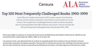 Flores para Algernon aparece en la lista de la Asociación de Bibliotecas de Estados Unidos de los 100 libros más
frecuentemente cuestionados de 1990 a 1999, en el número 43.
Las razones varían, pero generalmente se centran en aquellas partes de la novela en las que Charlie lucha por
comprender y expresar sus deseos sexuales. Muchos de los intentos de censura han resultado infructuosos, pero el
libro ha sido retirado de manera ocasional de las bibliotecas escolares, incluidas algunas en Pensilvania y Texas.
Censura
 