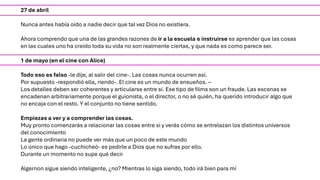 27 de abril
Nunca antes había oído a nadie decir que tal vez Dios no existiera.
Ahora comprendo que una de las grandes razones de ir a la escuela e instruirse es aprender que las cosas
en las cuales uno ha creído toda su vida no son realmente ciertas, y que nada es como parece ser.
1 de mayo (en el cine con Alice)
Todo eso es falso -le dije, al salir del cine-. Las cosas nunca ocurren así.
Por supuesto -respondió ella, riendo-. El cine es un mundo de ensueños. –
Los detalles deben ser coherentes y articularse entre sí. Ese tipo de films son un fraude. Las escenas se
encadenan arbitrariamente porque el guionista, o el director, o no sé quién, ha querido introducir algo que
no encaja con el resto. Y el conjunto no tiene sentido.
Empiezas a ver y a comprender las cosas.
Muy pronto comenzarás a relacionar las cosas entre si y verás cómo se entrelazan los distintos universos
del conocimiento
La gente ordinaria no puede ver más que un poco de este mundo
Lo único que hago -cuchicheó- es pedirle a Dios que no sufras por ello.
Durante un momento no supe qué decir
Algernon sigue siendo inteligente, ¿no? Mientras lo siga siendo, todo irá bien para mí
 