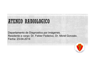 Departamento de Diagnostico por Imágenes. 
Residente a cargo: Dr. Felder Federico, Dr. Morel Gonzalo. 
Fecha: 23-04-2014 
 