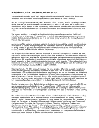 HUMAN RIGHTS, STATE OBLIGATIONS, AND THE RH BILL

Declaration of Support for House Bill 4244 (The Responsible Parenthood, Reproductive Health and
Population and Development Bill) by individual faculty of the Ateneo de Manila University

We, the undersigned individual faculty of the Ateneo de Manila University, declare our strong support for
House Bill 4244, the consolidated Responsible Parenthood, Reproductive Health and Population and
Development Bill (or RH Bill). We are heartened by the recent move of the House of Representatives to
terminate the protracted debates and interpellations on this bill which has languished in Congress since
1999.

We urge our legislators to act swiftly and judiciously on the proposed amendments to the bill, and
thereafter vote for its passage. We issue this call in our individual capacities as educators, researchers,
medical doctors, lawyers, and citizens, and in no way speak for our University, the Society of Jesus, or
the rest of our colleagues.

As members of the academe who value academic freedom and responsibility, we wish to put knowledge
at the service of national development goals that promote the wellbeing of the majority of our people. In
so doing, we seek to ground our claims on the current scientific consensus and empirical evidence,
including the lived experience of the poor and marginalized.

We recognize that others who do the same may arrive at a position contrary to ours; however, we view
the ability to hold and express divergent opinions on an issue as a sign of a vibrant academic community.
Having read and studied HB 4244 (the Responsible Parenthood, Reproductive Health and Population and
Development Bill) as well as the proposed amendments by the bill’s authors, we conclude that it is rights-
based; supportive of State obligations to protect and promote health under the Philippine Constitution and
international covenants and conventions; and in accordance with what Filipinos want, the vast majority of
whom consistently say in surveys that they support the RH Bill.

Most important, the RH Bill is an equity measure that aims to reduce differential access to reproductive
health and family planning services and information. It is the poor—and in particular poor women and
their children—who stand to benefit the most from the passage of this bill. And should not the poor be the
focal concern of any social institution, be it religion, education, or the government? State obligations, RH
rights We commend President Benigno S. Aquino III for remaining steadfast to his campaign promise of
“recognizing the advancement and protection of public health, which includes responsible parenthood, as
key measures of good governance” (item 4 in his Social Contract with the Filipino People).

Despite intense pressure from Catholic bishops and other groups who vigorously oppose the RH Bill and
are campaigning for its defeat in Congress, President Aquino in 2011 endorsed the Responsible
Parenthood Bill (popularly known as the Reproductive Health Bill) as among his administration’s priority
measures, and reiterated the need for responsible parenthood in his State of the Nation Address last July
23, 2012.

We are likewise heartened that members of his Cabinet stand solidly behind the President in supporting
the RH Bill. These include the 20 agencies under the Human Development and Poverty Reduction
(HDPR) Cabinet Cluster such as the Department of Social Welfare and Development, the Department of
Health, the Department of Budget and Management, the Department of Interior and Local Government,
the Department of Education, the Commission on Higher Education, the National Economic and
Development Authority, the National Anti-Poverty Commission, and the Philippine Commission on
Women, among others. After a decade of neglect of state support for family planning services (except for
natural family planning [NFP]) under the administration of former President Gloria Macapagal Arroyo
which adopted an NFP-only policy, President Aquino’s endorsement of a comprehensive framework for
reproductive health initiatives is not only welcome but also long overdue.
 