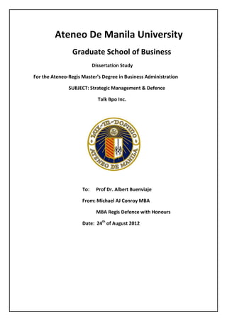 Ateneo De Manila University
                Graduate School of Business
                           Dissertation Study

For the Ateneo-Regis Master’s Degree in Business Administration

               SUBJECT: Strategic Management & Defence

                             Talk Bpo Inc.




                     To:    Prof Dr. Albert Buenviaje

                     From: Michael AJ Conroy MBA

                            MBA Regis Defence with Honours

                     Date: 24th of August 2012
 