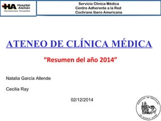 Servicio Clínica Médica 
Centro Adherente a la Red 
Cochrane Ibero Americana 
ATENEO DE CLÍNICA MÉDICA 
“Resumen del año 2014” 
Natalia García Allende 
Cecilia Ray 
02/12/2014 
 