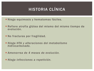  Niega equimosis y hematomas fáciles.
 Refiere atrofia glútea del mismo del mismo tiempo de
evolución.
 No fracturas por fragilidad.
 Niega HTA y alteraciones del metabolismo
hidrocarbonado.
 Amenorrea de 4 meses de evolución.
 Niega infecciones a repetición.
HISTORIA CLÍNICA
 