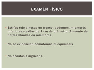 • Estrías rojo vinosas en tronco, abdomen, miembros
inferiores y axilas de 1 cm de diámetro. Aumento de
partes blandas en miembros.
• No se evidencian hematomas ni equimosis.
• No acantosis nigricans.
EXAMÉN FÍSICO
 
