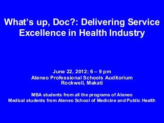 What’s up, Doc?: Delivering Service
Excellence in Health Industry

June 22, 2012; 6 – 9 pm
Ateneo Professional Schools Auditorium
Rockwell, Makati
MBA students from all the programs of Ateneo
Medical students from Ateneo School of Medicine and Public Health

 
