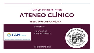 ATENEO CLÍNICO
UNIDAD CÉSAR MILSTEIN
RESIDENTES:
WILSON LENIZ
REBECA SARANGO
20 DICIEMBRE, 2023
SERVICIO DE CLÍNICA MÉDICA
 