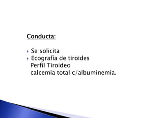 Conducta:
 Se solicita
 Ecografía de tiroides
Perfil Tiroideo
calcemia total c/albuminemia.
 