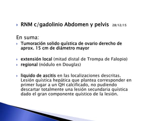  RNM c/gadolinio Abdomen y pelvis 28/12/15
En suma:
 Tumoración solido quística de ovario derecho de
aprox. 15 cm de diámetro mayor
 extensión local (mitad distal de Trompa de Falopio)
 regional (nódulo en Douglas)
 liquido de ascitis en las localizaciones descritas.
Lesión quística hepática que plantea corresponder en
primer lugar a un QH calcificado, no pudiendo
descartar totalmente una lesión secundaria quística
dado el gran componente quístico de la lesión.
 