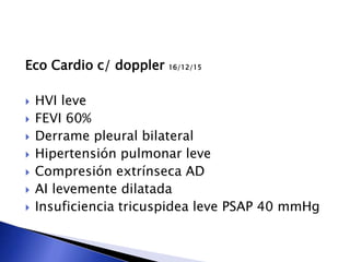 Eco Cardio c/ doppler 16/12/15
 HVI leve
 FEVI 60%
 Derrame pleural bilateral
 Hipertensión pulmonar leve
 Compresión extrínseca AD
 AI levemente dilatada
 Insuficiencia tricuspidea leve PSAP 40 mmHg
 