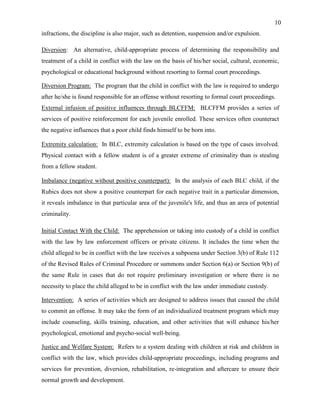 10
infractions, the discipline is also major, such as detention, suspension and/or expulsion.
Diversion: An alternative, child-appropriate process of determining the responsibility and
treatment of a child in conflict with the law on the basis of his/her social, cultural, economic,
psychological or educational background without resorting to formal court proceedings.
Diversion Program: The program that the child in conflict with the law is required to undergo
after he/she is found responsible for an offense without resorting to formal court proceedings.
External infusion of positive influences through BLCFFM: BLCFFM provides a series of
services of positive reinforcement for each juvenile enrolled. These services often counteract
the negative influences that a poor child finds himself to be born into.
Extremity calculation: In BLC, extremity calculation is based on the type of cases involved.
Physical contact with a fellow student is of a greater extreme of criminality than is stealing
from a fellow student.
Imbalance (negative without positive counterpart): In the analysis of each BLC child, if the
Rubics does not show a positive counterpart for each negative trait in a particular dimension,
it reveals imbalance in that particular area of the juvenile's life, and thus an area of potential
criminality.
Initial Contact With the Child: The apprehension or taking into custody of a child in conflict
with the law by law enforcement officers or private citizens. It includes the time when the
child alleged to be in conflict with the law receives a subpoena under Section 3(b) of Rule 112
of the Revised Rules of Criminal Procedure or summons under Section 6(a) or Section 9(b) of
the same Rule in cases that do not require preliminary investigation or where there is no
necessity to place the child alleged to be in conflict with the law under immediate custody.
Intervention: A series of activities which are designed to address issues that caused the child
to commit an offense. It may take the form of an individualized treatment program which may
include counseling, skills training, education, and other activities that will enhance his/her
psychological, emotional and psycho-social well-being.
Justice and Welfare System: Refers to a system dealing with children at risk and children in
conflict with the law, which provides child-appropriate proceedings, including programs and
services for prevention, diversion, rehabilitation, re-integration and aftercare to ensure their
normal growth and development.
 