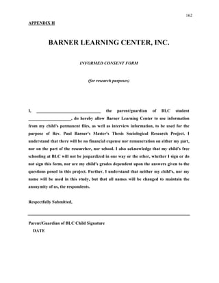 162
APPENDIX H
BARNER LEARNING CENTER, INC.
INFORMED CONSENT FORM
(for research purposes)
I, ______________________________ the parent/guardian of BLC student
____________________, do hereby allow Barner Learning Center to use information
from my child's permanent files, as well as interview information, to be used for the
purpose of Rev. Paul Barner's Master's Thesis Sociological Research Project. I
understand that there will be no financial expense nor remuneration on either my part,
nor on the part of the researcher, nor school. I also acknowledge that my child's free
schooling at BLC will not be jeopardized in one way or the other, whether I sign or do
not sign this form, nor are my child's grades dependent upon the answers given to the
questions posed in this project. Further, I understand that neither my child's, nor my
name will be used in this study, but that all names will be changed to maintain the
anonymity of us, the respondents.
Respectfully Submitted,
Parent/Guardian of BLC Child Signature
DATE
 