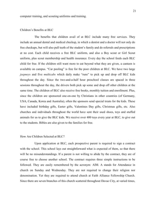 21
computer training, and scouting uniforms and training.
Children’s Benefits at BLC
The benefits that children avail of at BLC include many free services. They
include an annual dental and medical checkup, in which a dentist and a doctor will not only do
free checkups, but will also pull teeth of the student’s family and do referrals and prescriptions
at no cost. Each child receives a free BLC uniform, and also a Boy scout or Girl Scout
uniform, plus scout membership and health insurance. Every day the school feeds each BLC
child for free. If the children still want more to eat beyond what they are given, a canteen is
available on campus. “Car pooling” is free for the poor children at BLC. We have two large
jeepneys and five multicabs which daily make “runs” to pick up and drop off BLC kids
throughout the day. Since the two-and-a-half hour preschool classes are spaced in three
sessions throughout the day, the drivers both pick up some and drop off other children at the
same time. The children of BLC also receive free books, monthly tuition and enrollment. Plus,
since the children are sponsored one-on-one by Christians in other countries (of Germany,
USA, Canada, Korea and Australia), often the sponsors send special treats for the kids. These
have included birthday gifts, Easter gifts, Valentines Day gifts, Christmas gifts, etc. Also
churches and individuals throughout the world have sent their used shoes, toys and stuffed
animals for us to give the BLC kids. We receive over 400 toys every year at BLC, to give out
to the students. Bibles are also given to the families for free.
How Are Children Selected at BLC?
Upon application at BLC, each prospective parent is required to sign a contract
with the school. This school lays out straightforward what is expected of them, so that there
will be no misunderstandings. If a parent is not willing to abide by the contract, they are of
course free to choose another school. The contract requires three simple instructions to be
followed. They are easily remembered by the acronym: AIM. A stands for Attendance in
church on Sunday and Wednesday. They are not required to change their religion nor
denomination. Yet they are required to attend church at Faith Alliance Fellowship Church.
Since there are seven branches of this church scattered throughout Davao City, at varied times,
 