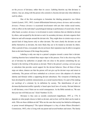 44
on the process of deviance, rather than its causes. Labeling theorists say that deviance is
relative. Any act, along with the person who commits it, become deviant only when labeled as
such by others.
One of the first sociologists to formulate the labeling perspective was Edwin
Lemert (Lemert, 1951, 1967). Lemert differentiated between primary deviance and secondary
deviance. Primary deviance is occasional involvement with acts that violate social norms,
with no effect on the individual’s psychological makeup or performance of social roles. On the
other hand, secondary deviance is involvement in norm violations that are labeled as deviant
by others, and accepted by the deviant as such. In secondary deviance, deviants organize their
behavior and self-concepts around the deviant role. They might dress in certain ways or use a
special kind of slang known only to other deviants. The more clearly the deviants see and
define themselves as deviants, the more likely they are to be treated as deviants by others.
After a period of time, even people who do not know their reputation may be able to recognize
them as deviants because of the image they portray.
Labeling is only one step in a person’s progress toward a career that is deviant.
Labeling theorists have isolated three major steps in this process. First is the observing of the
act of deviance by authorities or people who are close to the person committing the act.
Second is the labeling of the person as deviant. Third is the person’s joining a deviant group
or subculture that provides social support for the deviant behavior. Once all three of these
steps are taken, chances are that the person will not give up his deviant ways and return to
conformity. The person will have embarked on a deviant career (the adoption of a deviant
identity and lifestyle within a supporting deviant subculture). The viewpoint of labeling has
been developed by symbolic interactionists, as a social reaction theory. It is part of the making
(or marking) of a criminal, by its definition by society. The identification of acts of
deviance/dysfunction/conflict typically is based upon local laws of society. Deviant behavior
is still deviance, even if there are no social consequences. As the Bible reminds us, “Be sure
that your sins will find you out.” (God: Numbers 32:23).
Deviance is thus seen as socially constructed (Appelbaum, 1997, p. 175). It
depends on what people choose to label as deviant, and on how well the label can be made to
stick. Who are these children-at-risk? Who are the ones that society has labeled as delinquent,
or prone toward delinquency? The typical delinquent is a boy of about fifteen (President’s
Commission, 1967), who is living with one parent and several brothers and sisters. The family
 