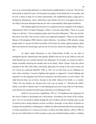 45
lives in an overcrowded apartment in a deteriorating neighborhood in a big city. The boy has
done poorly in school for years. He has gotten low grades, he has failed one or two grades, and
he now is about to drop out of school permanently. His neighborhood plays a large part in
forming his delinquency, since a child from a poor family who lives in an upper-class area is
less likely to become delinquent than the one who is surrounded by other deprived families.
This labeling approach does have its exceptions however, typically in the religious
administrative field. As Father Flannigan, of Boy’s Town has stated flatly, “There is no such
thing as a bad boy.” And an important judge said of juvenile delinquents, “They are not bad,
they never were bad. They are just victims, just neglected youngsters.” However, the Federal
Bureau of Investigation (FBI) statistics imply otherwise. According to FBI statistics, young
people under 21 account for about two-thirds of all arrests for crimes against property, about
half of all arrests for forced rape, and one out of every five arrests for murder (Raab, 1964, p.
34).
As labels attach themselves to the Child-At-Risk (CAR), we are able to
distinguish specific characteristics that identify children who are not at risk. Often as well, the
child himself may not consider himself to be delinquent. For example, an acting-out child is
almost invariably mirroring the broader pain in his family. When “Junjun” kicks the school
principal in the shin while Mom, chronically depressed, lies asleep on the sofa at home, the
two events are connected (Hemfelt, 1990, p. 145). As we look back on our childhood, we
know what constitutes “excessive fighting and arguing” as opposed to “normal fighting and
argument” by the imaginary line between eccentricity and either passive or active abuse. The
child however does not yet know, because to the child, whatever the family is, is normal.
“That’s the way families are, because that is the way my family is.” Therefore the child’s
family is not able to identify step #1 in the labeling process (observing of the act of deviance),
since they do not consider the initial signs of deviance to be delinquent at all.
Symbolic interactionism (Appelbaum, 1997, p. 175) emphasizes the importance of
the views of others in developing one’s self-concept. According to the notion of the looking-
glass self, we see ourselves largely through the eyes of others, and the resulting sense we get
of ourselves has a strong influence on how we behave. Ironically, in the efforts of families to
eliminate the possibilities of delinquency, children are often unintentionally driven into groups
in which acquisition of a criminal personality is almost inevitable (Broom, 1968, p. 400). In
the eyes of a child, behavior which is proper as play may include breaking windows, climbing
 