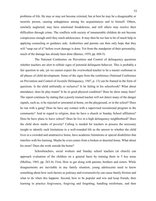 53
problems of life. He may or may not become criminal, but at best he may be a disagreeable or
neurotic person, causing unhappiness among his acquaintances and to himself. Others,
similarly neglected, may have emotional breakdowns, and still others may resolve their
difficulties through crime. The conflicts with society of innumerable children do not become
conspicuous enough until they reach adolescence. It may then be too late to be of much help in
applying counseling or guidance aids. Authorities and parents can then only hope that they
will “snap out of it” before overt damage is done. Yet from the standpoint of their personality,
much of the damage has already been done (Barnes, 1959, pp. 604-5).
The National Conference on Prevention and Control of delinquency questions
whether teachers are alert to telltale signs of potential delinquent behavior. This is probably a
fair question to ask, yet we cannot expect the overworked teacher to be a master craftsman in
all phases of child development. Some of the signs from the conference (National Conference
on Prevention and Control of Juvenile Delinquency, 1947, p. 13) can be framed in the form of
questions. Is the child unfriendly or reclusive? Is he failing in his schoolwork? What about
attendance: does he play truant? Is he in good physical condition? Does he show many fears?
The report continues by stating that a poorly trained teacher will not detect many of the danger
signals, such as, is he rejected or unwanted at home, on the playground, or in the school? Does
he run with a gang? Does he have any contact with a supervised recreational program in the
community? And in regard to religion, does he have a church or Sunday School affiliation?
Does he have plans to leave school? Does he live in a high delinquency neighborhood? Does
the child show marks of poverty? Calling is needed for teachers to possess the necessary
insight to identify such limitations to a well-rounded life as the answer to whether the child
lives in a crowded and unattractive home, have academic limitations or special disabilities that
interfere with his learning. Maybe he even comes from a broken or deserted home. What about
his mom? Does she work outside the home?
Schoolteachers, social workers and Sunday school teachers (at church) can
approach evaluation of the children on a general basis by training them in 5 key areas
(Mullins, 1965, pp. 263-4). First, How to get along with parents, brothers and sisters. While
disagreements are inevitable in any family situation, young adolescents need to know
something about how such factors as jealousy and oversensitivity can cause family friction and
what to do when this happens. Second, how to be popular and win and keep friends, then
learning to practice forgiveness, forgiving and forgetting, handling misfortune, and then
 