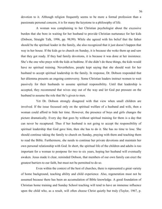 56
devotion to it. Although religion frequently seems to be more a formal profession than a
passionate personal concern, it is for many the keystone to a philosophy of life.
A woman was complaining to her Christian psychologist about the excessive
burden that she bore in waiting for her husband to provide Christian nurturance for her kids
(Dobson, Straight Talk, 1996, pp. 98,99). While she agreed with his belief that the father
should be the spiritual leader in the family, she also recognized that it just doesn’t happen that
way in her house. If the kids go to church on Sunday, it is because she woke them up and saw
that they got ready. If they had family devotions, it is because it was done at her insistence.
She’s the one who prays with the kids at bedtime. If she didn’t do these things, the kids would
have no spiritual training. Nevertheless, people kept saying that she should wait for her
husband to accept spiritual leadership in the family. In response, Dr. Dobson responded that
her dilemma presents an ongoing controversy. Some Christian leaders instruct women to wait
passively for their husbands to assume spiritual responsibility. Until that leadership is
accepted, they recommend that wives stay out of the way and let God put pressure on the
husband to assume the role that He’s given to men.
Yet Dr. Dobson strongly disagreed with that view when small children are
involved. If the issue focussed only on the spiritual welfare of a husband and wife, then a
woman could afford to bide her time. However, the presence of boys and girls changes the
picture dramatically. Every day that goes by without spiritual training for them is a day that
can never be recaptured. Thus if her husband is not going to accept the responsibility of
spiritual leadership that God gave him, then she has to do it. She has no time to lose. She
should continue taking the family to church on Sunday, praying with them and teaching them
to read the Bible. Furthermore, she needs to continue her private devotions and maintain her
own personal relationship with God. In short, the spiritual life of the children and adults is too
important for a woman to postpone for two to six years, hoping her husband will eventually
awaken. Jesus made it clear, reminded Dobson, that members of our own family can erect the
greatest barriers to our faith, but must not be permitted to do so.
Even within the context of the best of churches, there is represented a great variety
of home background, teaching ability and child experience. Also, regeneration must not be
assumed because there has been an accumulation of Bible knowledge. A good foundation of
Christian home training and Sunday School teaching will tend to have an immense influence
upon the child who, as a result, will often choose Christ quietly but truly (Taylor, 1967, p.
 