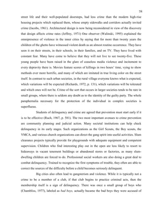 58
street life and their well-populated doorsteps, had less crime than the modern high-rise
housing projects which replaced them, whose empty sidewalks and corridors actually invited
crime (Jacobs, 1961). Architectural design is now being reconsidered in view of the discovery
that design affects crime rates (Jeffrey, 1971) One observer (Walinski, 1995) explained the
omnipresence of violence in the inner cities by saying that for more than twenty years the
children of the ghetto have witnessed violent death as an almost routine occurrence. They have
seen it on their streets, in their schools, in their families, and on TV. They have lived with
constant fear. Many have come to believe that they will not live to see twenty-five. These
young people have been raised in the glare of ceaseless media violence and incitement to
every depravity there is. Movies feature scores of killings in two hours’ time, vying to show
methods ever more horrific, and many of which are imitated in true living color on the street
itself. In contrast to such urban societies, in the rural village everyone knows what is expected,
which variations will be expected (Richards, 1972, p. 131), which variations will be tolerated
and which ones will not be. Crime of the sort that occurs in larger societies tends to be rare in
small groups, where there is seldom any doubt as to the identity of the guilty party. The whole
paraphernalia necessary for the protection of the individual in complex societies is
superfluous.
Students of delinquency and crime are agreed that prevention must start early if it
is to be effective (Ruch, 1967, p. 581). The two most important avenues to crime prevention
are community planning and judicial action. Many societal institutions can help check
delinquency in its early stages. Such organizations as the Girl Scouts, the Boy scouts, the
YMCA, and various church organizations can direct the gang spirit into useful activities. Slum
clearance projects typically provide for playgrounds with adequate equipment and competent
supervision. Children who find interesting play out in the open are less likely to resort to
hideaways in vacant tenement buildings or abandoned stores or factories, as many slum-
dwelling children are forced to do. Professional social workers are also doing a great deal to
combat delinquency. Trained to recognize the first symptoms of trouble, they often are able to
correct the sources of the difficulty before a child becomes seriously delinquent.
Big cities also often lead to gangsterism and violence. While it is typically not a
crime to be a member of a club, if that club begins to practice criminal acts, then the
membership itself is a sign of delinquency. There was once a small group of boys who
(Chambliss, 1977), labeled as bad boys, actually became the bad boys they were accused of
 