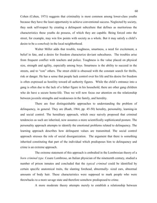 60
Cohen (Cohen, 1971) suggests that criminality is most common among lower-class youths
because they have the least opportunity to achieve conventional success. Neglected by society,
they seek self-respect by creating a delinquent subculture that defines as meritorious the
characteristics these youths do possess, of which they are capable. Being forced onto the
street, for example, may win few points with society as a whole. But it may satisfy a child’s
desire to be a somebody in the local neighborhood.
Walter Miller adds that trouble, toughness, smartness, a need for excitement, a
belief in fate, and a desire for freedom characterize deviant subcultures. The troubles arise
from frequent conflict with teachers and police. Toughness is the value placed on physical
size, strength and agility, especially among boys. Smartness is the ability to succeed in the
streets, and to “con” others. The street child is obsessed with the constant search for thrills,
risk or danger. He has a sense that people lack control over his life and his desire for freedom
is often expressed as hostility toward all authority figures. While the child’s entrance into a
gang is often due to the lack of a father figure in his household, there are other gang children
who do have a secure home-life. Thus we will now focus our attention on the relationship
between juvenile strengths and weaknesses in the family, and heredity.
There are four distinguishable approaches to understanding the problem of
delinquency, in general. They are (Raab, 1964, pp. 45-50) heredity, personality, learning-in
and social control. The hereditary approach, which once naively proposed that criminal
tendencies as such are inherited, now assumes a more scientifically sophisticated posture. The
personality approach attempts to identify the emotional problems related to delinquency. The
learning approach describes how delinquent values are transmitted. The social control
approach stresses the role of social disorganization. The argument that there is something
inherited constituting that part of the individual which predisposes him to delinquency and
crime is an extreme approach.
The extreme statement of this approach is embodied in the Lombrosian theory of a
born criminal type. Cesare Lombroso, an Italian physician of the nineteenth century, studied a
number of prison inmates and concluded that the typical criminal could be identified by
certain specific anatomical traits, the slanting forehead, abnormally- sized ears, abnormal
amounts of body hair. These characteristics were supposed to mark people who were
throwbacks to a more savage state and therefore somehow predisposed to crime.
A more moderate theory attempts merely to establish a relationship between
 