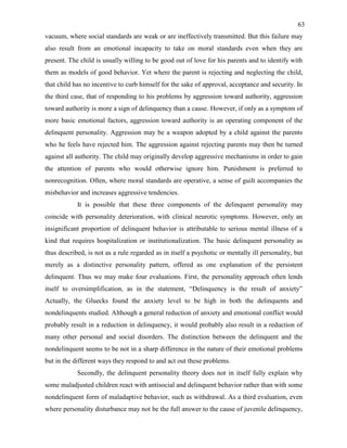 63
vacuum, where social standards are weak or are ineffectively transmitted. But this failure may
also result from an emotional incapacity to take on moral standards even when they are
present. The child is usually willing to be good out of love for his parents and to identify with
them as models of good behavior. Yet where the parent is rejecting and neglecting the child,
that child has no incentive to curb himself for the sake of approval, acceptance and security. In
the third case, that of responding to his problems by aggression toward authority, aggression
toward authority is more a sign of delinquency than a cause. However, if only as a symptom of
more basic emotional factors, aggression toward authority is an operating component of the
delinquent personality. Aggression may be a weapon adopted by a child against the parents
who he feels have rejected him. The aggression against rejecting parents may then be turned
against all authority. The child may originally develop aggressive mechanisms in order to gain
the attention of parents who would otherwise ignore him. Punishment is preferred to
nonrecognition. Often, where moral standards are operative, a sense of guilt accompanies the
misbehavior and increases aggressive tendencies.
It is possible that these three components of the delinquent personality may
coincide with personality deterioration, with clinical neurotic symptoms. However, only an
insignificant proportion of delinquent behavior is attributable to serious mental illness of a
kind that requires hospitalization or institutionalization. The basic delinquent personality as
thus described, is not as a rule regarded as in itself a psychotic or mentally ill personality, but
merely as a distinctive personality pattern, offered as one explanation of the persistent
delinquent. Thus we may make four evaluations. First, the personality approach often lends
itself to oversimplification, as in the statement, “Delinquency is the result of anxiety”
Actually, the Gluecks found the anxiety level to be high in both the delinquents and
nondelinquents studied. Although a general reduction of anxiety and emotional conflict would
probably result in a reduction in delinquency, it would probably also result in a reduction of
many other personal and social disorders. The distinction between the delinquent and the
nondelinquent seems to be not in a sharp difference in the nature of their emotional problems
but in the different ways they respond to and act out these problems.
Secondly, the delinquent personality theory does not in itself fully explain why
some maladjusted children react with antisocial and delinquent behavior rather than with some
nondelinquent form of maladaptive behavior, such as withdrawal. As a third evaluation, even
where personality disturbance may not be the full answer to the cause of juvenile delinquency,
 