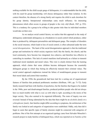 65
nothing available for the child except gangs of delinquents, it is understandable that the child,
with his need for group membership, will choose delinquency rather than isolation. In this
context therefore, the absence of a strong family unit requires the child to seek elsewhere for
his group identity. Interpersonal relationships carry much influence. An interesting
phenomenon which often occurs in groups of people is the risky shift (Ruch, 1967, p. 552).
This is a tendency for a group to be willing to take greater risks than its individual members
would take on their own.
As we analyze social control factors, we realize that this approach to the study of
delinquency understands delinquency as a breakdown in social control which produces, rather
than is produced by, delinquent personalities and delinquent gangs. The complex of disorders
in the social structure, which leads to loss of social control, is often subsumed under the term
social disorganization. The heart of the social disorganization approach is that the traditional
groups and institutions by which society organizes itself, like the family, the church, and the
local community, have become less integrated, less cohesive, and therefore less effective in
controlling its members. This lack of control manifests itself primarily as a failure to transmit
traditional moral standards and moral values. This view is clearly distinct from the learning
approach, which claims that some children become delinquent because the essentially
delinquent groups to which they belong do effectively transmit their criminal values. The
social control approach emphasizes instead the failure of nondelinquent groups to transmit
their moral ideals and control their members.
By the 1950s the groundwork had been laid for a sorting out of organizational
features of families that produced problematic members (Hoffman, 1981, pp. 71-72). Early
family research had been with families of psychotics, but the families that began to be studied
in the 1960s, poor and disadvantaged families, produced problem people who did not always
have so much trouble with what is real, as with what is right, according to the mores of the
larger society. They also seemed to be organized differently. The route of inquiry was now
reversed. Instead of being sidetracked by the idea that there might be an alcoholic family or a
schizophrenic family, that families might differ according to symptoms, the architecture of the
family was looked at and categories of organization were established. Oddly, only then did it
begin to seem that specific types of family structure might be connected with categories of
problems. One of the first attempts at an organized typology came from Salvador Minuchin’s
research project to study families of delinquent boys, which was reported on in Families of the
 