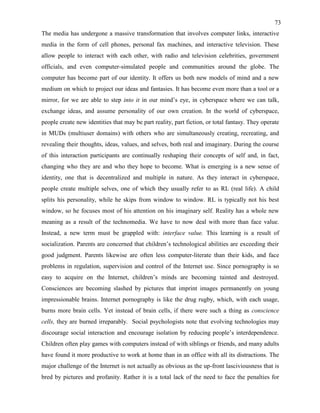 73
The media has undergone a massive transformation that involves computer links, interactive
media in the form of cell phones, personal fax machines, and interactive television. These
allow people to interact with each other, with radio and television celebrities, government
officials, and even computer-simulated people and communities around the globe. The
computer has become part of our identity. It offers us both new models of mind and a new
medium on which to project our ideas and fantasies. It has become even more than a tool or a
mirror, for we are able to step into it in our mind’s eye, in cyberspace where we can talk,
exchange ideas, and assume personality of our own creation. In the world of cyberspace,
people create new identities that may be part reality, part fiction, or total fantasy. They operate
in MUDs (multiuser domains) with others who are simultaneously creating, recreating, and
revealing their thoughts, ideas, values, and selves, both real and imaginary. During the course
of this interaction participants are continually reshaping their concepts of self and, in fact,
changing who they are and who they hope to become. What is emerging is a new sense of
identity, one that is decentralized and multiple in nature. As they interact in cyberspace,
people create multiple selves, one of which they usually refer to as RL (real life). A child
splits his personality, while he skips from window to window. RL is typically not his best
window, so he focuses most of his attention on his imaginary self. Reality has a whole new
meaning as a result of the technomedia. We have to now deal with more than face value.
Instead, a new term must be grappled with: interface value. This learning is a result of
socialization. Parents are concerned that children’s technological abilities are exceeding their
good judgment. Parents likewise are often less computer-literate than their kids, and face
problems in regulation, supervision and control of the Internet use. Since pornography is so
easy to acquire on the Internet, children’s minds are becoming tainted and destroyed.
Consciences are becoming slashed by pictures that imprint images permanently on young
impressionable brains. Internet pornography is like the drug rugby, which, with each usage,
burns more brain cells. Yet instead of brain cells, if there were such a thing as conscience
cells, they are burned irreparably. Social psychologists note that evolving technologies may
discourage social interaction and encourage isolation by reducing people’s interdependence.
Children often play games with computers instead of with siblings or friends, and many adults
have found it more productive to work at home than in an office with all its distractions. The
major challenge of the Internet is not actually as obvious as the up-front lasciviousness that is
bred by pictures and profanity. Rather it is a total lack of the need to face the penalties for
 
