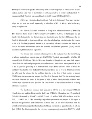 99
The highest instance of specific delinquency traits, which are present in 19 out of the 21 case
studies, include a tie. First of all, the trait of not being involved in positive clubs (CARR #5)
was exemplified. This trait was shared by all of the CS except CS#16 and CS#21.
CS#16 are the twins, Paul Ariel and Paul Avril. Being only five years old, they
might not yet have had much opportunity to join clubs. CS#21 is Victor, who is also very
young, at 6 years old.
In a tie with CARR#5, is the trait of living in an urban environment (CARR#50).
This trait was shared by all of the CS except CS#3 and CS#16. CS#3 is the ten year-old girl
Candy. It is fortunate for her that she does not live in the city, for the wild bananas that her
family is able to pick in the countryside are often the only food she eats during the day (except
in the BCL free-food program). As to CS#16 (the twins), it is also fortunate that they do not
live in an urban environment, since the mother's self-admitted problems (vices) revolve
around the night-life of urban nightclubs.
The Second most common deficiency trait in this study involves the trait of living
in a home made of non-cement materials (CARR#49). This trait was shared by all of the CS
except CS#16, CS#19 and CS#20. CS#16 are the twins. Although they are poor, their support
comes from the uncle and grandparents, which has made a non-cement house possible. CS#19
is the 11 year-old girl Sally. It is fortunate that Sally's father can still afford to house his
children well, after his wife died and the family's residence had to be sold. Their house rental
has alleviated the misery that the children feel, due to the loss of their mother to cancer.
CS#20 is the thirteen year-old teenage boy Tim. It is fortunate that Tim has a strong house,
since four families live there. A tiny place of nipa or wood could get quite crowded. This
sturdier type of home is also possible for Tim because of the added income of so many
additional occupants.
The third most common trait (present in 14 CS) is a tie between CARR#25
(Family does not read the Bible together daily) and CARR#26 (Household has 5-7 members).
CARR#25 is shared by CS#s4,7,10,11,12,13, and 15, while CARR #26 is shared by CS#s
2,10,11,12,14,15 and 21. But it would go beyond the parameters and purpose of this report to
delineate the parameters and connections of these nine CS and their interaction with the
CARRs of Bible reading and/or family household size. Our aim is to glean from the 21 CS and
their CARR, the data to determine the extremes on campus and present the BLCFFM which
 