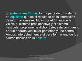 El   sistema vestibular , forma parte de un sistema de  equilibrio  que es el resultado de la interacción de informaciones recibidas por el órgano de la visión, el sistema propioceptivo y el sistema vestibular propiamente dicho. Éste, está compuesto por un aparato vestibular periférico y uno central. Ambos, interactúan entre sí para formar uno de los pilares básicos de la  postura.   Servicio de Kinesiologia y Fisiatria  Hospital Delicia Concepción Masvernat  Alumno: Fontana Alejandro Damián 