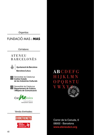 Organitza:


FUNDACIÓ MAS i MAS


          Col·labora:

     AT E N E U
     BARCELONÈS


                                    AB C D E F G
      Generalitat de Catalunya
      Institut Català
                                    HIJKLMN
      de les Indústries Culturals
                                    OPQRSTU
      Generalitat de Catalunya
      Departament de Cultura        VWXYZ
      i Mitjans de Comunicació




      Venda d’entrades:


                                    Carrer de la Canuda, 6
                                    08002 - Barcelona
                                    www.ateneubcn.org
48
 