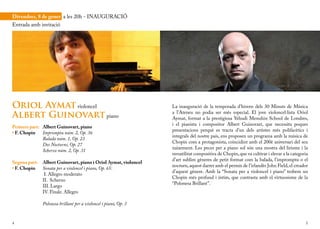 Divendres, 8 de gener a les 20h - INAUGURACIÓ
Entrada amb invitació




Oriol Aymat violoncel                                             La inauguració de la temporada d’hivern dels 30 Minuts de Música

Albert Guinovart piano                                            a l’Ateneu no podia ser més especial. El jove violoncel·lista Oriol
                                                                  Aymat, format a la prestigiosa Yehudi Menuhin School de Londres,
                                                                  i el pianista i compositor Albert Guinovart, que necessita poques
Primera part: Albert Guinovart, piano
                                                                  presentacions perquè es tracta d’un dels artistes més polifacètics i
• F. Chopin   Impromptu núm. 2, Op. 36
                                                                  integrals del nostre país, ens proposen un programa amb la música de
              Balada núm. 1, Op. 23
                                                                  Chopin com a protagonista, coincidint amb el 200è aniversari del seu
              Dos Nocturns, Op. 27
                                                                  naixement. Les peces per a piano sol són una mostra del lirisme i la
              Scherzo núm. 2, Op. 31
                                                                  versatilitat compositiva de Chopin, que va cultivar i elevar a la categoria
                                                                  d’art sublim gèneres de petit format com la balada, l’impromptu o el
Segona part:   Albert Guinovart, piano i Oriol Aymat, violoncel
                                                                  nocturn, aquest darrer amb el permís de l’irlandès John Field, el creador
• F. Chopin    Sonata per a violoncel i piano, Op. 65:
                                                                  d’aquest gènere. Amb la “Sonata per a violoncel i piano” trobem un
                I. Allegro moderato
                                                                  Chopin més profund i íntim, que contrasta amb el virtuosisme de la
               II. Scherzo
                                                                  “Polonesa Brillant”.
               III. Largo
               IV. Finale. Allegro

               Polonesa brillant per a violoncel i piano, Op. 3


4                                                                                                                                          5
 