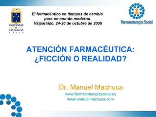 ATENCIÓN FARMACÉUTICA: ¿FICCIÓN O REALIDAD? Dr. Manuel Machuca www.farmacoterapiasocial.es   www.manuelmachuca.com   El farmacéutico en tiempos de cambio  para un mundo moderno. Valparaíso, 24-26 de octubre de 2006 