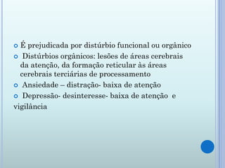  É prejudicada por distúrbio funcional ou orgânico
 Distúrbios orgânicos: lesões de áreas cerebrais
  da atenção, da formação reticular às áreas
  cerebrais terciárias de processamento
 Ansiedade – distração- baixa de atenção

 Depressão- desinteresse- baixa de atenção e

vigilância
 