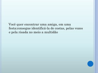 Você quer encontrar uma amiga, em uma
festa:consegue identificá-la de costas, pelas vozes
e pela risada no meio a multidão
 