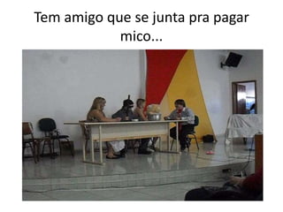 Tem amigo que se junta pra pagar
mico...
 