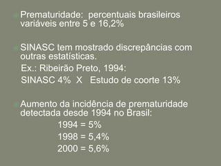  Prematuridade:  percentuais brasileiros
 variáveis entre 5 e 16,2%

 SINASC  tem mostrado discrepâncias com
 outras estatísticas.
 Ex.: Ribeirão Preto, 1994:
 SINASC 4% X Estudo de coorte 13%

 Aumento da incidência de prematuridade
 detectada desde 1994 no Brasil:
         1994 = 5%
         1998 = 5,4%
         2000 = 5,6%
 