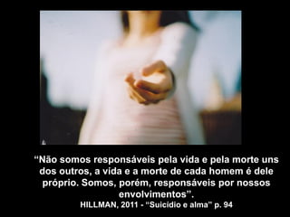 “Não somos responsáveis pela vida e pela morte uns
dos outros, a vida e a morte de cada homem é dele
próprio. Somos, porém, responsáveis por nossos
envolvimentos”.
HILLMAN, 2011 - “Suicídio e alma” p. 94
 