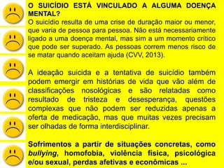 O SUICÍDIO ESTÁ VINCULADO A ALGUMA DOENÇA
MENTAL?
O suicídio resulta de uma crise de duração maior ou menor,
que varia de pessoa para pessoa. Não está necessariamente
ligado a uma doença mental, mas sim a um momento crítico
que pode ser superado. As pessoas correm menos risco de
se matar quando aceitam ajuda (CVV, 2013).
A ideação suicida e a tentativa de suicídio também
podem emergir em histórias de vida que vão além de
classificações nosológicas e são relatadas como
resultado de tristeza e desesperança, questões
complexas que não podem ser reduzidas apenas a
oferta de medicação, mas que muitas vezes precisam
ser olhadas de forma interdisciplinar.
Sofrimentos a partir de situações concretas, como
bullying, homofobia, violência física, psicológica
e/ou sexual, perdas afetivas e econômicas ...
 
